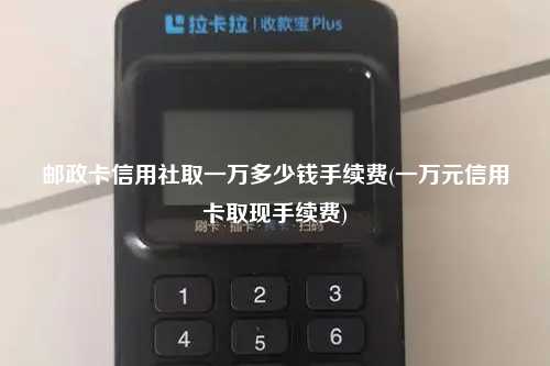 邮政卡信用社取一万多少钱手续费(一万元信用卡取现手续费)